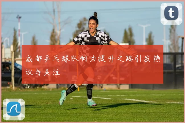 成都乒乓球队耐力提升之路引发热议与关注