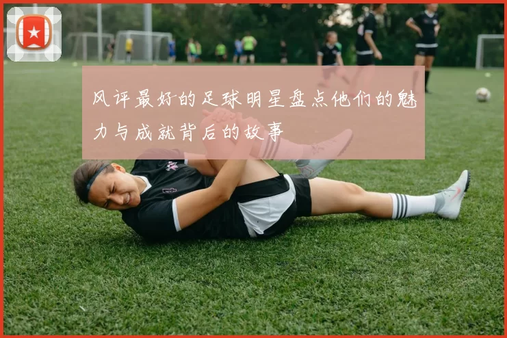 风评最好的足球明星盘点他们的魅力与成就背后的故事