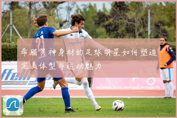 希腊男神身材的足球明星如何塑造完美体型与运动魅力