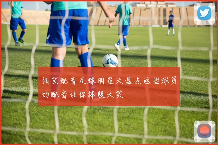 搞笑配音足球明星大盘点这些球员的配音让你捧腹大笑