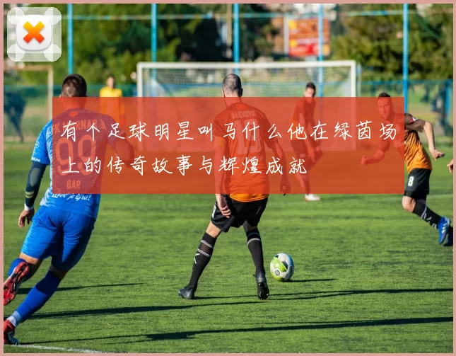 有个足球明星叫马什么他在绿茵场上的传奇故事与辉煌成就