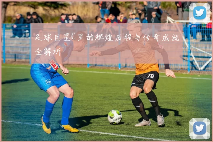 足球巨星C罗的辉煌历程与传奇成就全解析