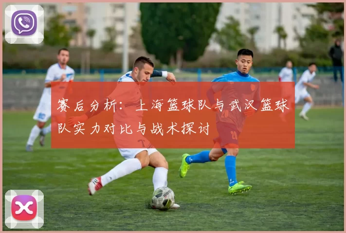 赛后分析：上海篮球队与武汉篮球队实力对比与战术探讨