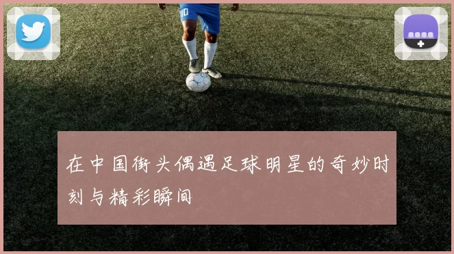 在中国街头偶遇足球明星的奇妙时刻与精彩瞬间