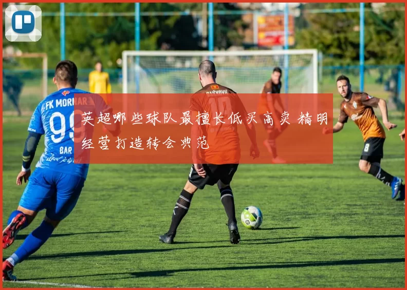 英超哪些球队最擅长低买高卖 精明经营打造转会典范