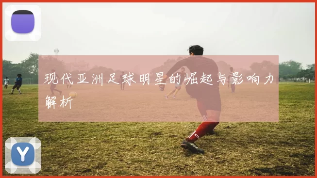 现代亚洲足球明星的崛起与影响力解析