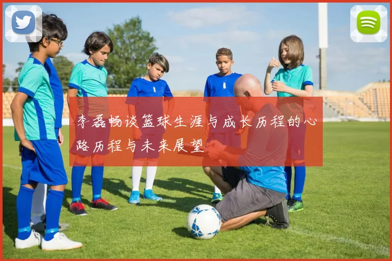 李磊畅谈篮球生涯与成长历程的心路历程与未来展望