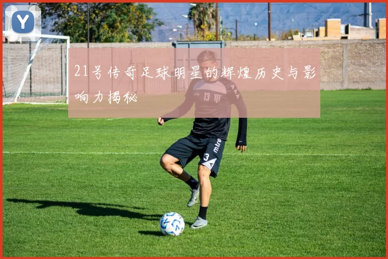 21号传奇足球明星的辉煌历史与影响力揭秘