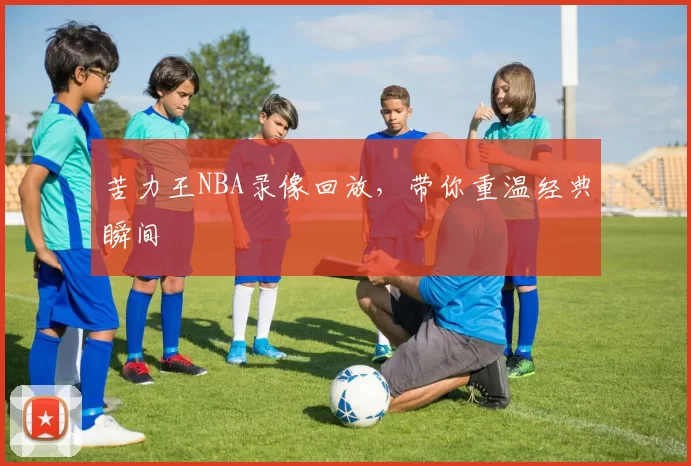 苦力王NBA录像回放，带你重温经典瞬间