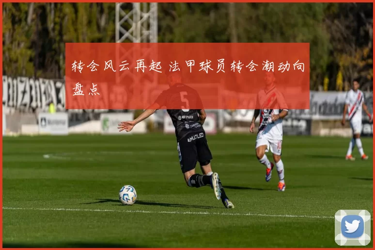 转会风云再起 法甲球员转会潮动向盘点