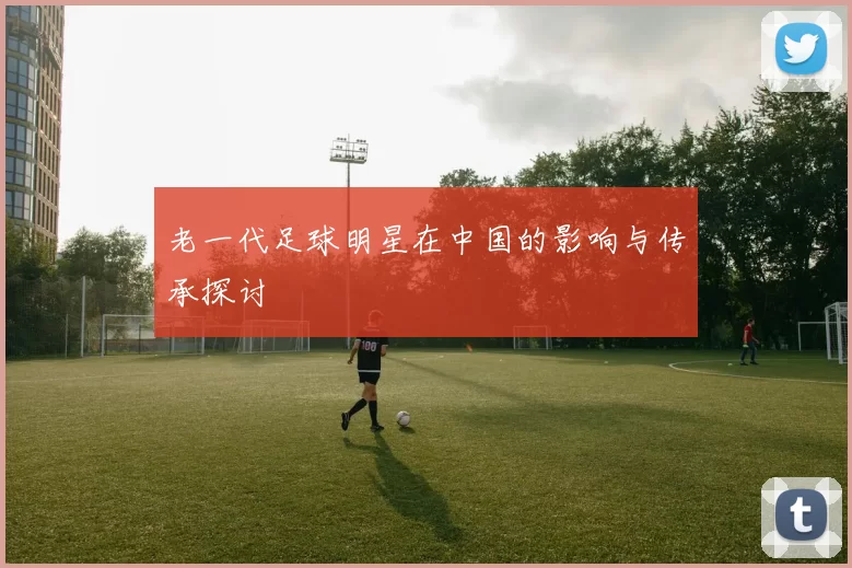老一代足球明星在中国的影响与传承探讨