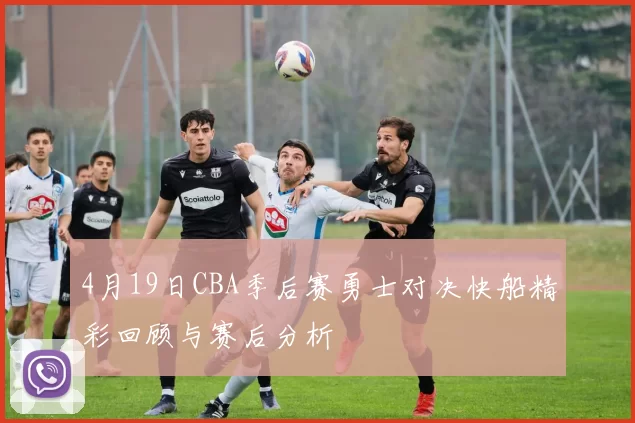 4月19日CBA季后赛勇士对决快船精彩回顾与赛后分析