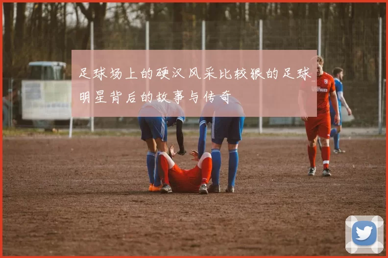 足球场上的硬汉风采比较狠的足球明星背后的故事与传奇