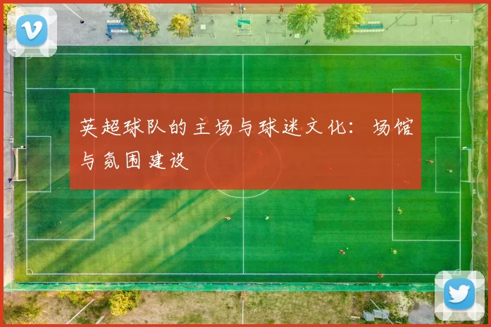 英超球队的主场与球迷文化：场馆与氛围建设
