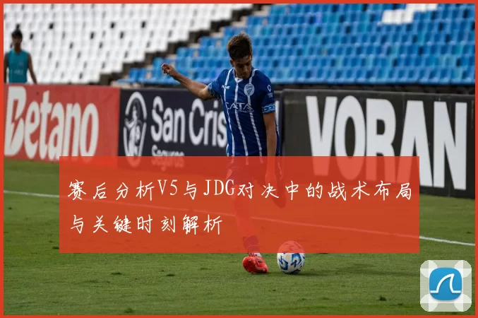 赛后分析V5与JDG对决中的战术布局与关键时刻解析