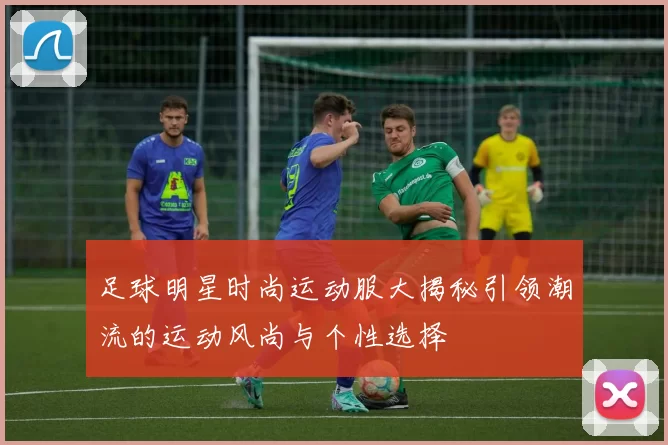 足球明星时尚运动服大揭秘引领潮流的运动风尚与个性选择