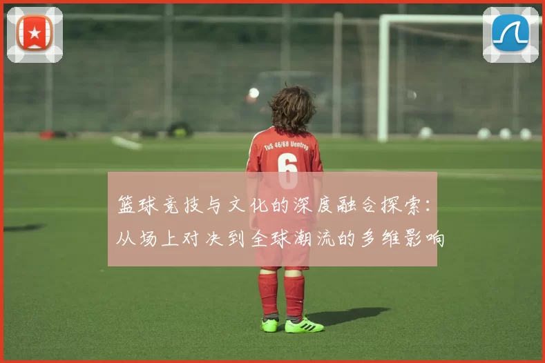 篮球竞技与文化的深度融合探索：从场上对决到全球潮流的多维影响