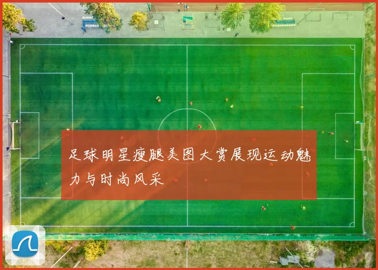 足球明星瘦腿美图大赏展现运动魅力与时尚风采