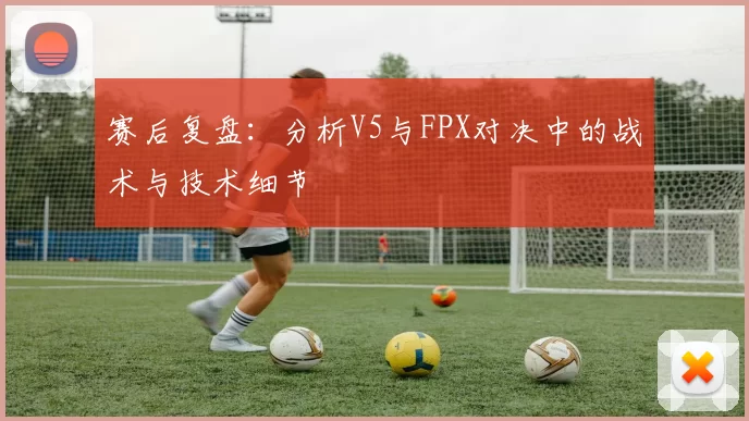 赛后复盘：分析V5与FPX对决中的战术与技术细节