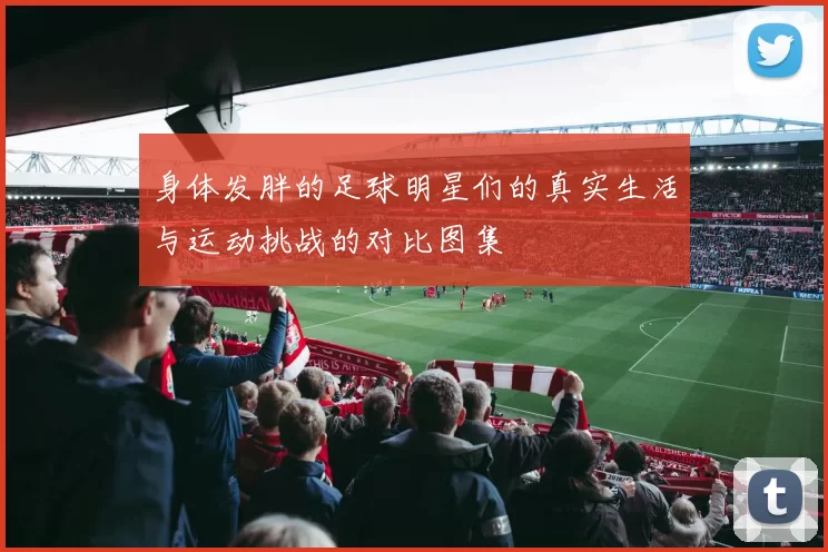 身体发胖的足球明星们的真实生活与运动挑战的对比图集
