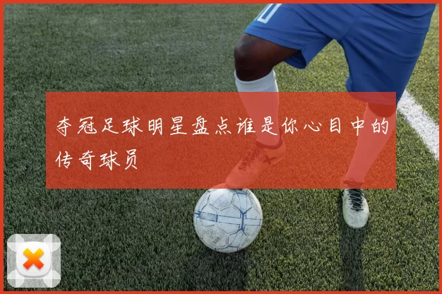 夺冠足球明星盘点谁是你心目中的传奇球员