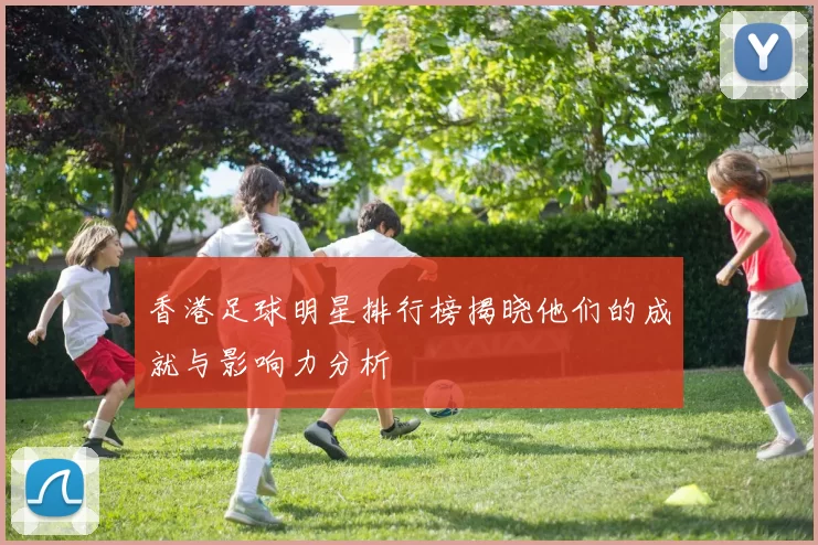 香港足球明星排行榜揭晓他们的成就与影响力分析