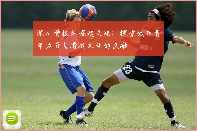 深圳滑板队崛起之路：探索城市青年力量与滑板文化的交融