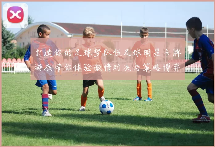 打造你的足球梦队伍足球明星卡牌游戏带你体验激情对决与策略博弈