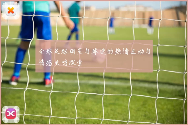 全球足球明星与球迷的热情互动与情感共鸣探索