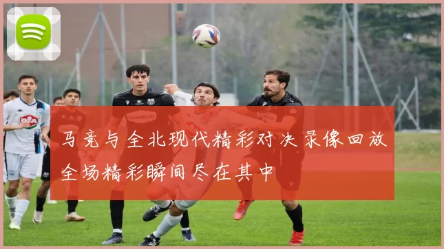 马竞与全北现代精彩对决录像回放全场精彩瞬间尽在其中