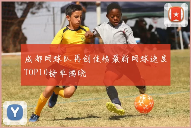 成都网球队再创佳绩最新网球速度TOP10榜单揭晓