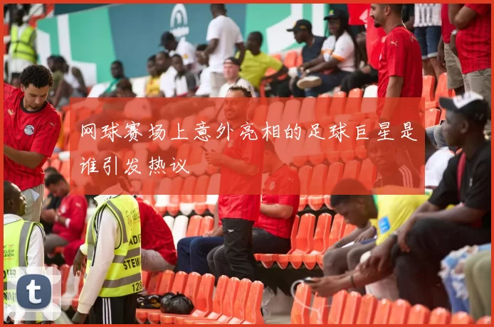 网球赛场上意外亮相的足球巨星是谁引发热议