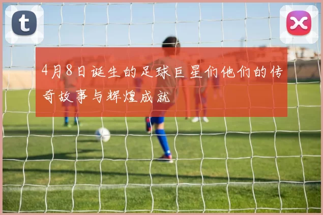 4月8日诞生的足球巨星们他们的传奇故事与辉煌成就