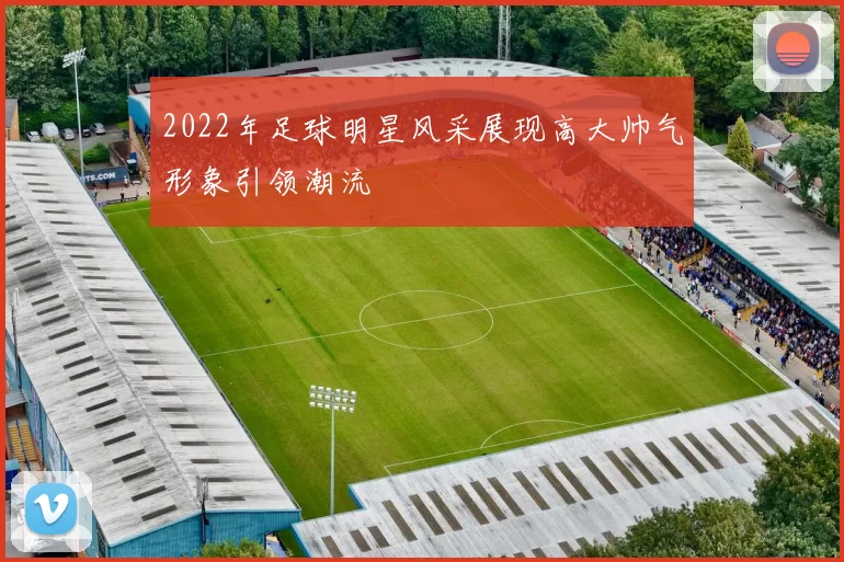 2022年足球明星风采展现高大帅气形象引领潮流