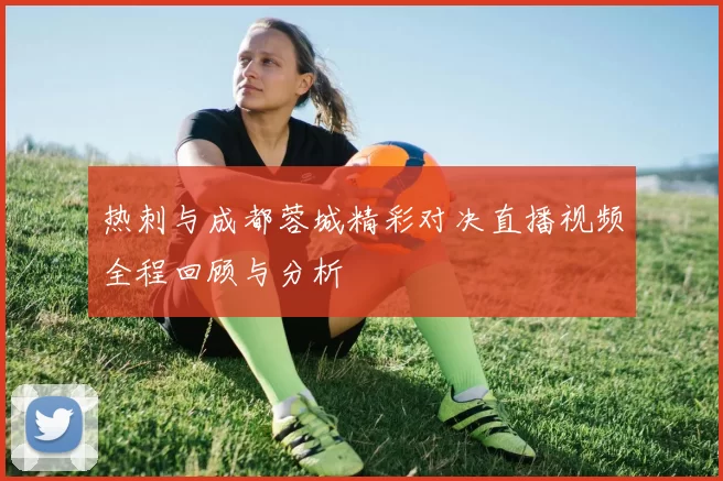 热刺与成都蓉城精彩对决直播视频全程回顾与分析