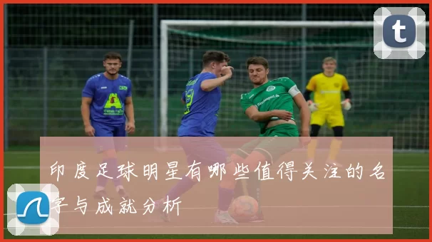 印度足球明星有哪些值得关注的名字与成就分析