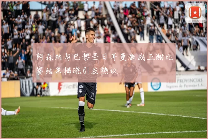 阿森纳与巴黎圣日耳曼激战正酣比赛结果揭晓引发热议