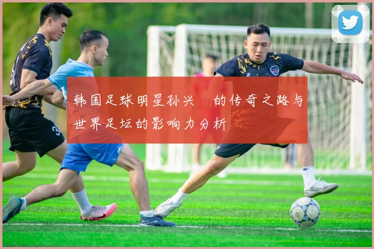 韩国足球明星孙兴慜的传奇之路与世界足坛的影响力分析