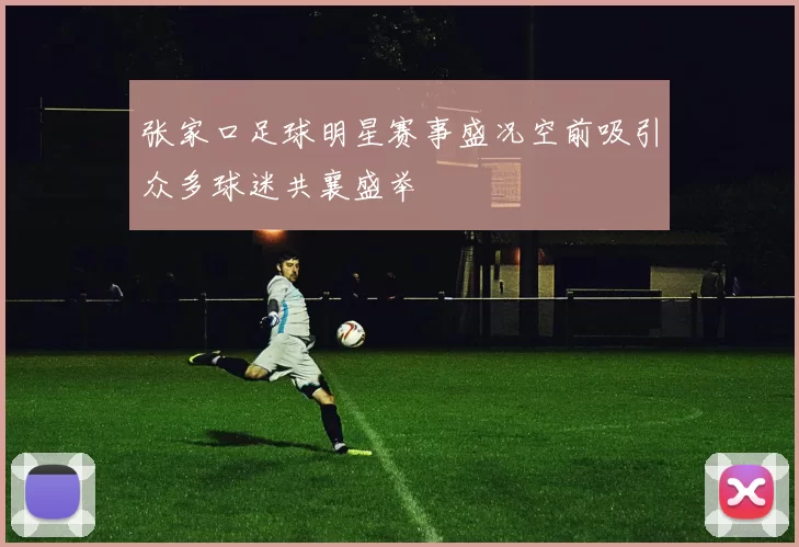 张家口足球明星赛事盛况空前吸引众多球迷共襄盛举