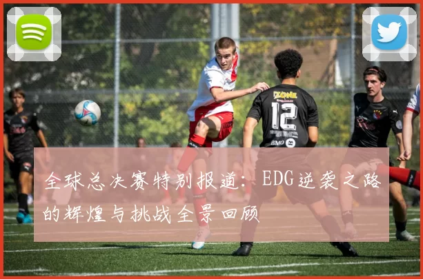 全球总决赛特别报道：EDG逆袭之路的辉煌与挑战全景回顾