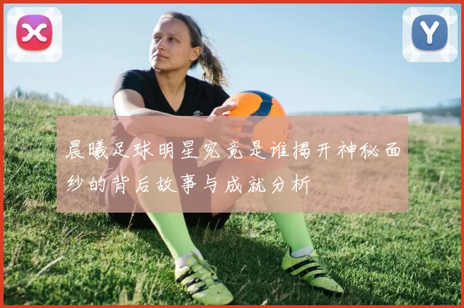 晨曦足球明星究竟是谁揭开神秘面纱的背后故事与成就分析
