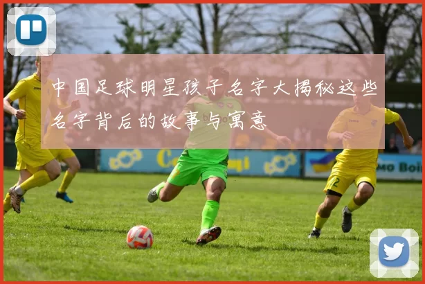 中国足球明星孩子名字大揭秘这些名字背后的故事与寓意