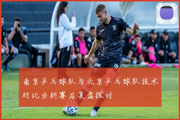 南京乒乓球队与北京乒乓球队技术对比分析赛后复盘探讨