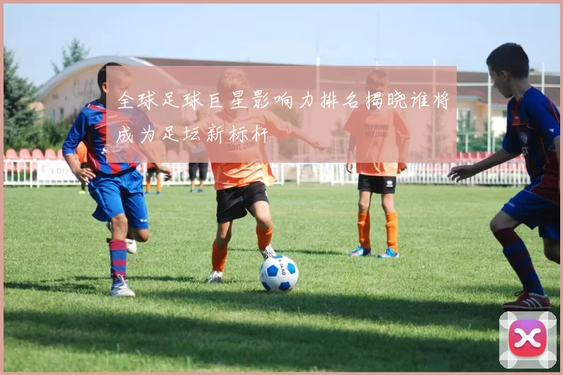全球足球巨星影响力排名揭晓谁将成为足坛新标杆