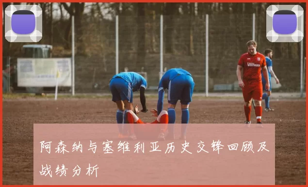 阿森纳与塞维利亚历史交锋回顾及战绩分析