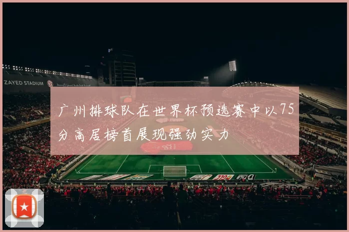 广州排球队在世界杯预选赛中以75分高居榜首展现强劲实力