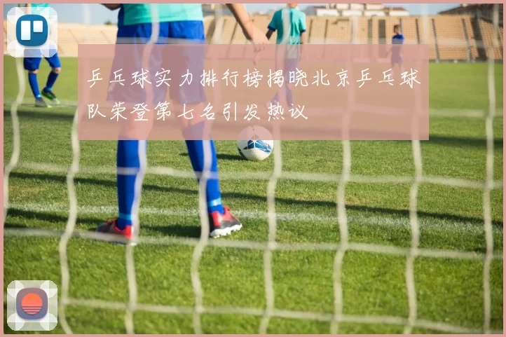 乒乓球实力排行榜揭晓北京乒乓球队荣登第七名引发热议
