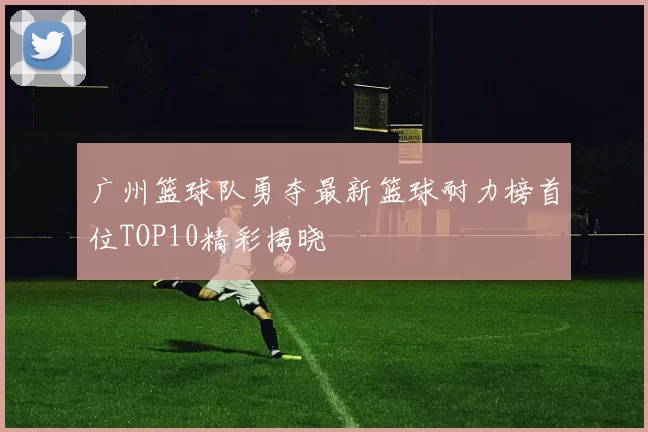 广州篮球队勇夺最新篮球耐力榜首位TOP10精彩揭晓