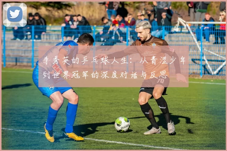 李秀英的乒乓球人生：从青涩少年到世界冠军的深度对话与反思