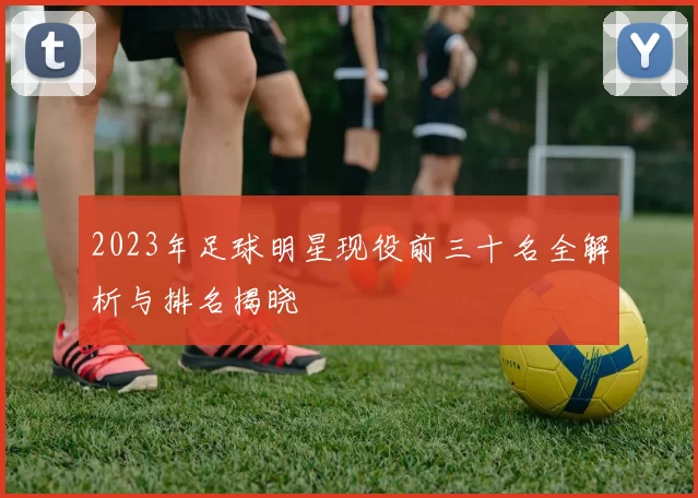 2023年足球明星现役前三十名全解析与排名揭晓